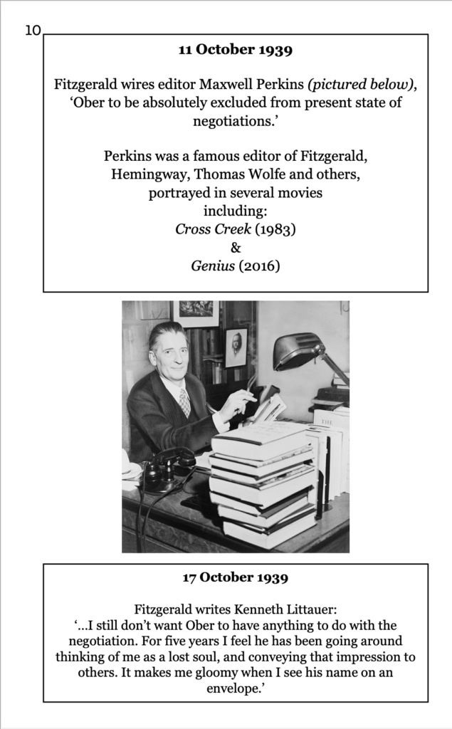 page 10 picture of Maxwell Perkins, an older white man, in business suit in an office 11 October 1939 Fitzgerald wires editor Maxwell Perkins (pictured below), ‘Ober to be absolutely excluded from present state of negotiations.’ Perkins was a famous editor of Fitzgerald,  Hemingway, Thomas Wolfe and others, portrayed in several movies including: Cross Creek (1983)  & Genius (2016) 17 October 1939 Fitzgerald writes Kenneth Littauer: ‘…I still don’t want Ober to have anything to do with the negotiation. For five years I feel he has been going around thinking of me as a lost soul, and conveying that impression to others. It makes me gloomy when I see his name on an envelope.’