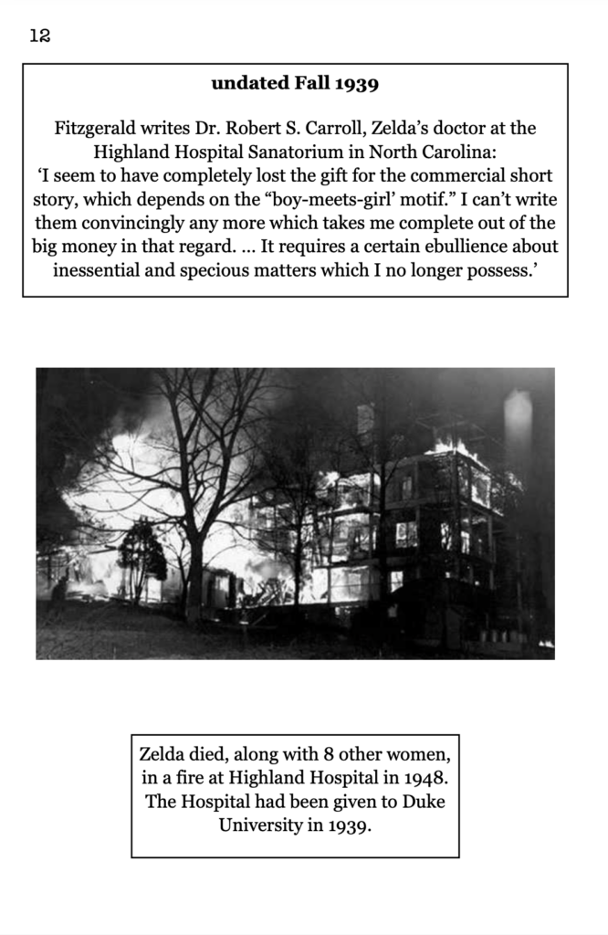 page 12 picture of burning building, the medical clinic where Zelda lived. undated Fall 1939 Fitzgerald writes Dr. Robert S. Carroll, Zelda’s doctor at the Highland Hospital Sanatorium in North Carolina: ‘I seem to have completely lost the gift for the commercial short story, which depends on the “boy-meets-girl’ motif.” I can’t write them convincingly any more which takes me complete out of the big money in that regard. … It requires a certain ebullience about inessential and specious matters which I no longer possess.’ Zelda died, along with 8 other women, in a fire at Highland Hospital in 1948. The Hospital had been given to Duke University in 1939.