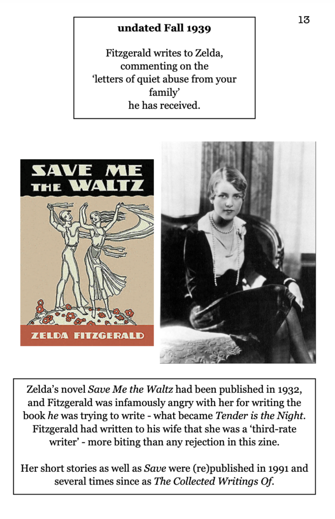 page 13 picture of Zelda Fitzgerald sitting picture of "Save Me The Waltz" book cover undated Fall 1939 Fitzgerald writes to Zelda, commenting on the  ‘letters of quiet abuse from your family’ he has received. Zelda’s novel Save Me the Waltz had been published in 1932, and Fitzgerald was infamously angry with her for writing the book he was trying to write - what became Tender is the Night. Fitzgerald had written to his wife that she was a ‘third-rate writer’ - more biting than any rejection in this zine.  Her short stories as well as Save were (re)published in 1991 and several times since as The Collected Writings Of.