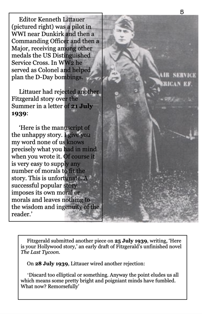 page 5 picture of soldier in WWI Editor Kenneth Littauer was a pilot in WWI near Dunkirk and then a Commanding Officer and then a Major, receiving among other medals the US Distinguished Service Cross. In WW2 he served as Colonel and helped plan the D-Day bombings. Littauer had rejected another Fitzgerald story over the Summer in a letter of 21 July 1939:   ‘Here is the manuscript of the unhappy story. I give you my word none of us knows precisely what you had in mind when you wrote it. Of course it is very easy to supply any number of morals to fit the story. This is unfortunate. A successful popular story imposes its own moral or morals and leaves nothing to the wisdom and ingenuity of the reader.’ Fitzgerald submitted another piece on 25 July 1939, writing, ‘Here is your Hollywood story,’ an early draft of Fitzgerald’s unfinished novel The Last Tycoon. On 28 July 1939, Littauer wired another rejection:  ‘Discard too elliptical or something. Anyway the point eludes us all which means some pretty bright and poigniant minds have fumbled. What now? Remorsefully’