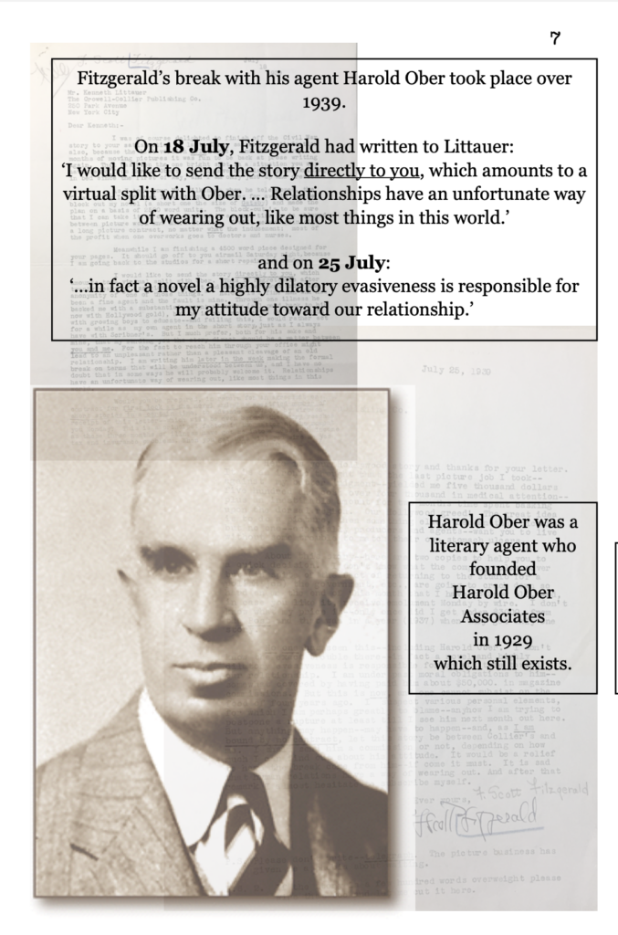 page 7 picture of Harold Ober, a middle-aged white man. Fitzgerald’s break with his agent Harold Ober took place over 1939. On 18 July, Fitzgerald had written to Littauer: ‘I would like to send the story directly to you, which amounts to a virtual split with Ober. … Relationships have an unfortunate way of wearing out, like most things in this world.’ and on 25 July: ‘…in fact a novel a highly dilatory evasiveness is responsible for my attitude toward our relationship. Harold Ober was a literary agent who founded  Harold Ober Associates  in 1929  which still exists.