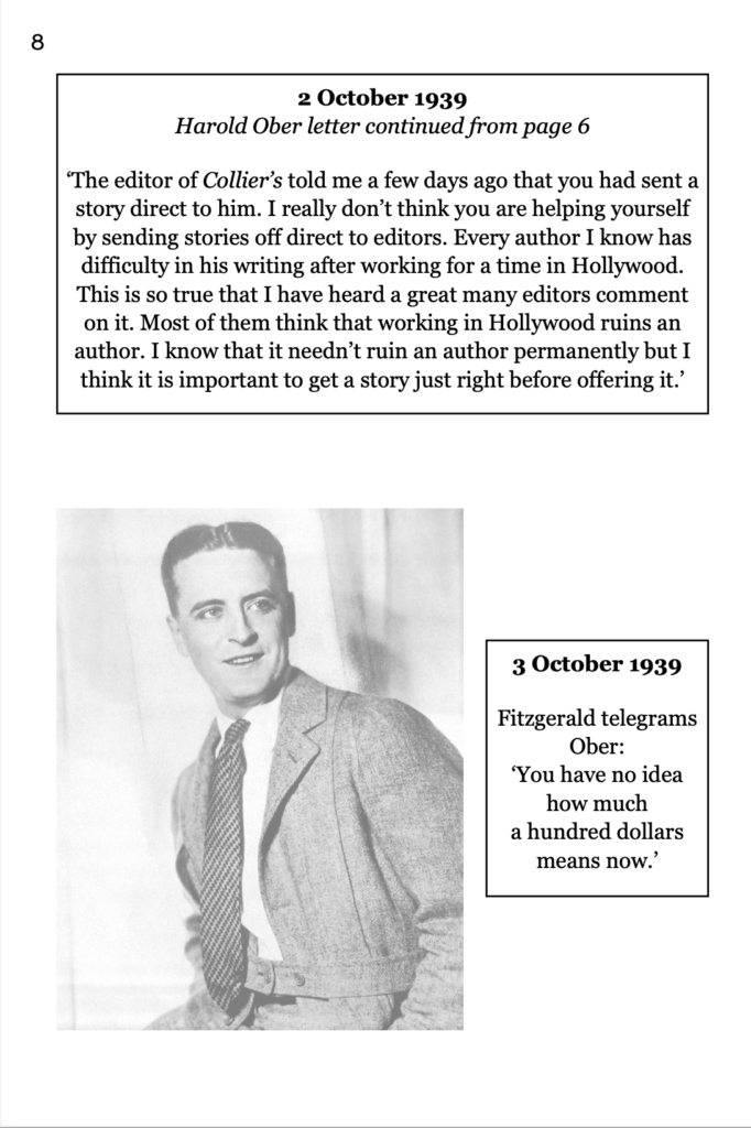 page 8 picture of F. Scott Fitzgerald, approximately 30 years old 2 October 1939  Harold Ober letter continued from page 6 ‘The editor of Collier’s told me a few days ago that you had sent a story direct to him. I really don’t think you are helping yourself by sending stories off direct to editors. Every author I know has difficulty in his writing after working for a time in Hollywood. This is so true that I have heard a great many editors comment on it. Most of them think that working in Hollywood ruins an author. I know that it needn’t ruin an author permanently but I think it is important to get a story just right before offering it.’ 3 October 1939 Fitzgerald telegrams Ober: ‘You have no idea how much a hundred dollars means now.’