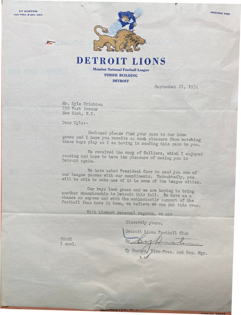 Detroit Lions letterhead with logo: Member National Football League FISHER BUILDING DETROIT September 21, 1934 Mr. Kyle Crichton 250 Park Avenue New York, N.Y. Dear Kyle:- Enclosed please find your pass to our home games and I hope you receive as much pleasure from watching these boys play as I am having in sending this pass to you. We received the copy of Colliers, which I enjoyed reading and hope to have the pleasure of seeing you in Detroit again. We have asked President Carr to send you one of our league passes with our compliments. Undoubtedly, you will be able to make use of it in some of the league cities. Our boys look great and we are hoping to bring another championship to Detroit this fall. We have as a chance as anyone and with the enthusiastic support of the football fans here in town, we believe we can put this over. With kindest personal regards, we are Sincerely yours, Detroit Lions Football Club Cy Huston, Vice-Pres. and Gen. Mgr.